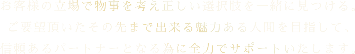 お客様の立場で物事を考え正しい選択肢を一緒に見つける。 ご要望頂いたその先まで出来る魅力ある人間を目指して、 信頼あるパートナーとなる為に全力でサポートいたします。